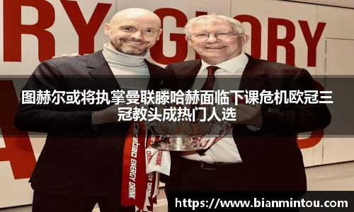图赫尔或将执掌曼联滕哈赫面临下课危机欧冠三冠教头成热门人选